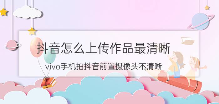 抖音怎么上传作品最清晰 vivo手机拍抖音前置摄像头不清晰？